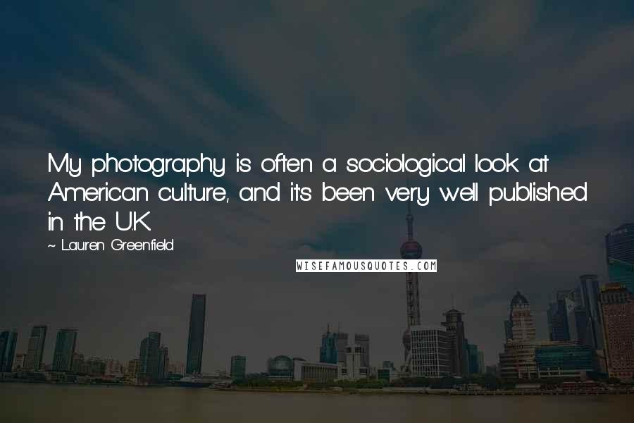 Lauren Greenfield Quotes: My photography is often a sociological look at American culture, and it's been very well published in the U.K.