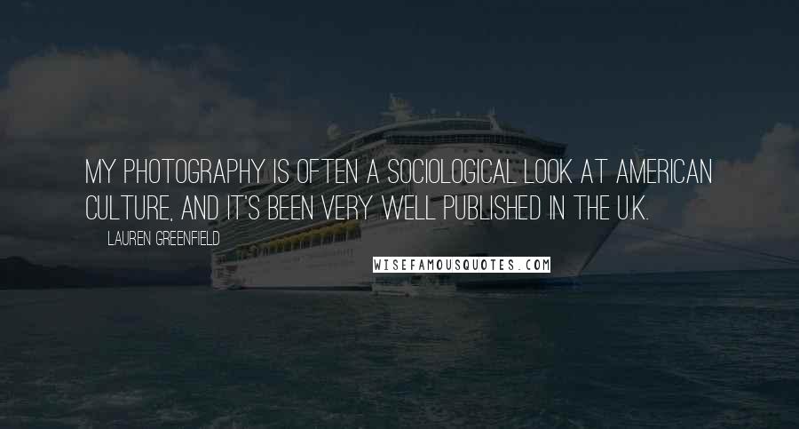 Lauren Greenfield Quotes: My photography is often a sociological look at American culture, and it's been very well published in the U.K.