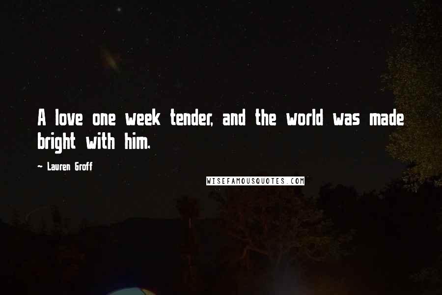 Lauren Groff Quotes: A love one week tender, and the world was made bright with him.