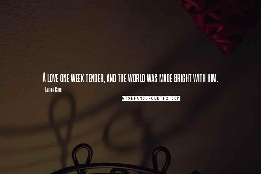 Lauren Groff Quotes: A love one week tender, and the world was made bright with him.