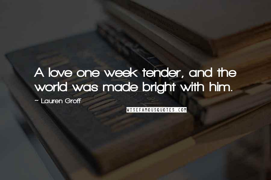 Lauren Groff Quotes: A love one week tender, and the world was made bright with him.