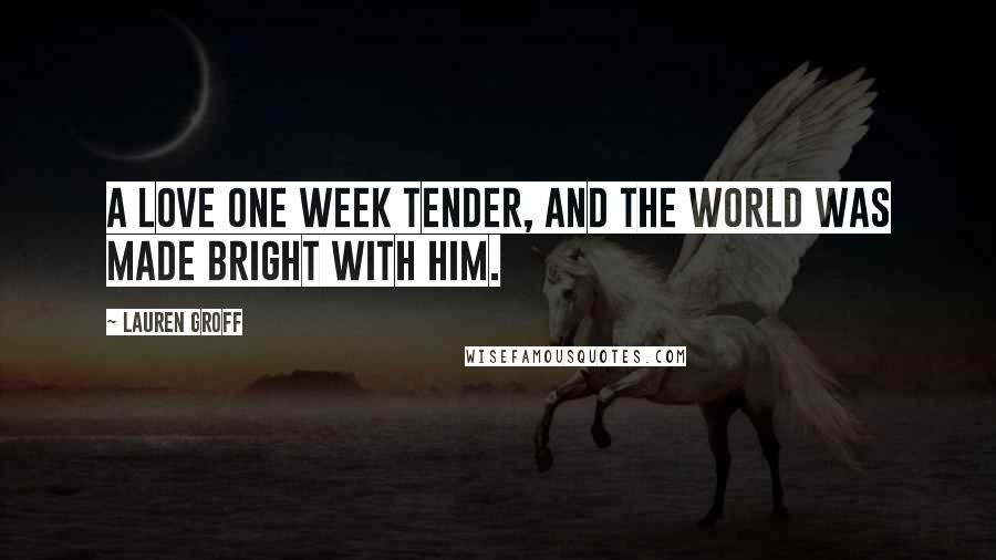 Lauren Groff Quotes: A love one week tender, and the world was made bright with him.