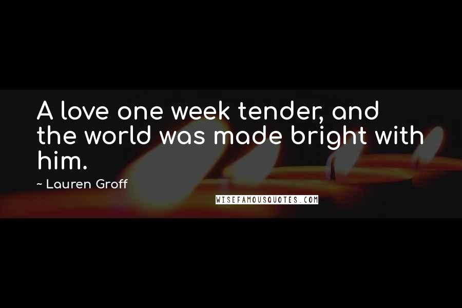 Lauren Groff Quotes: A love one week tender, and the world was made bright with him.