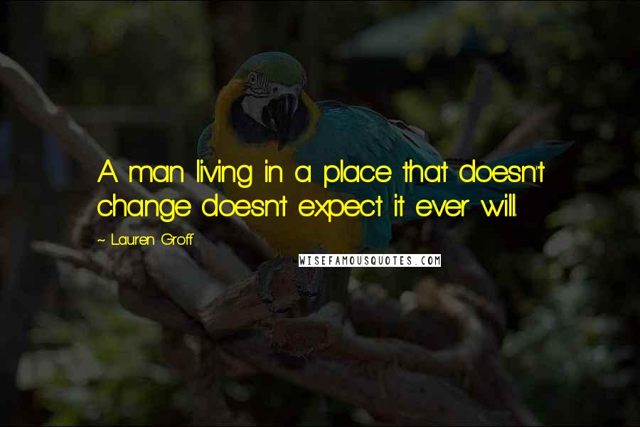 Lauren Groff Quotes: A man living in a place that doesn't change doesn't expect it ever will.