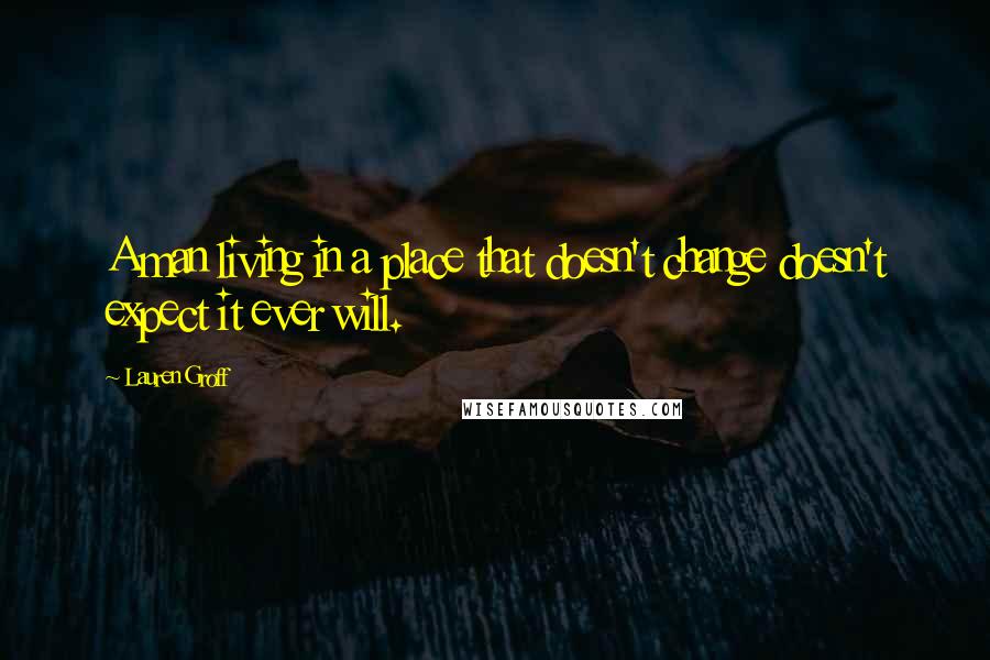 Lauren Groff Quotes: A man living in a place that doesn't change doesn't expect it ever will.