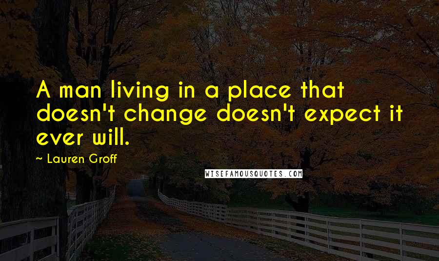 Lauren Groff Quotes: A man living in a place that doesn't change doesn't expect it ever will.