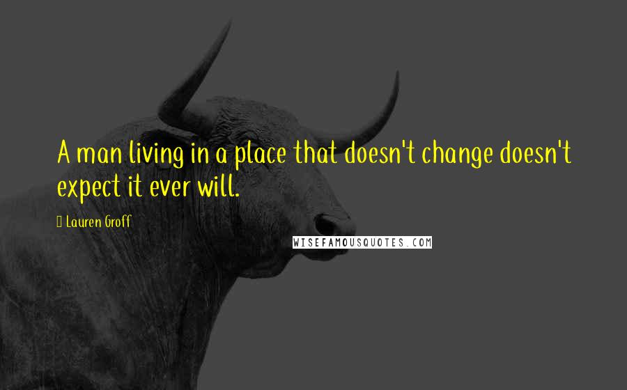Lauren Groff Quotes: A man living in a place that doesn't change doesn't expect it ever will.