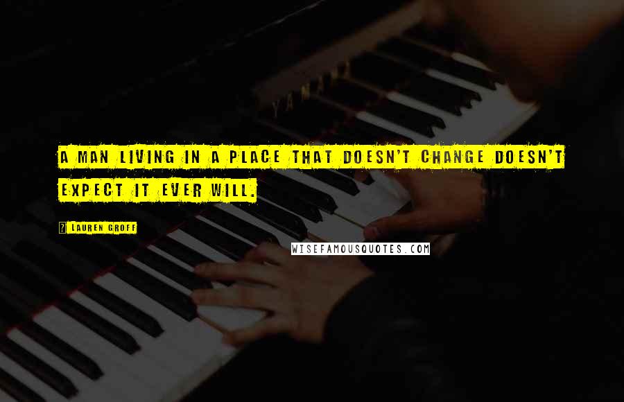Lauren Groff Quotes: A man living in a place that doesn't change doesn't expect it ever will.