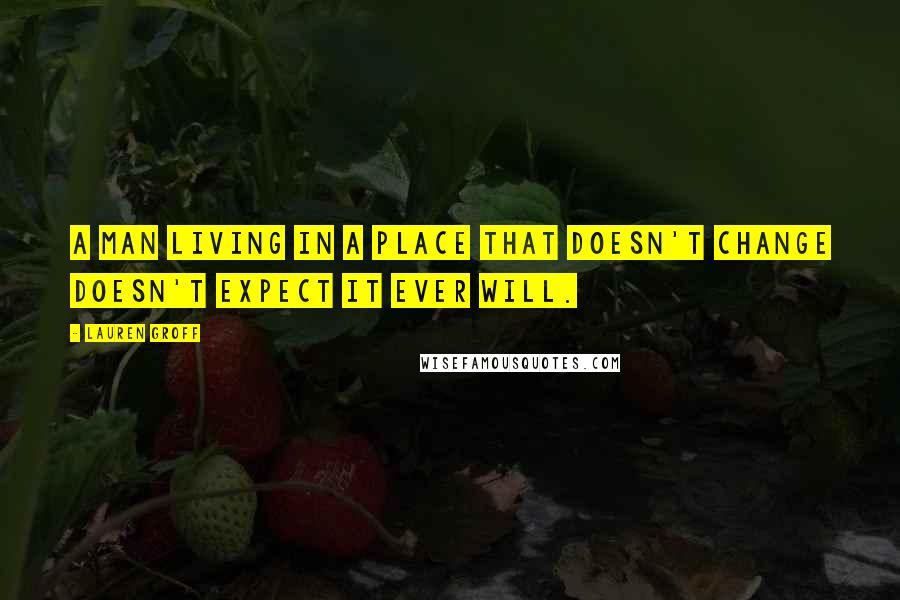 Lauren Groff Quotes: A man living in a place that doesn't change doesn't expect it ever will.