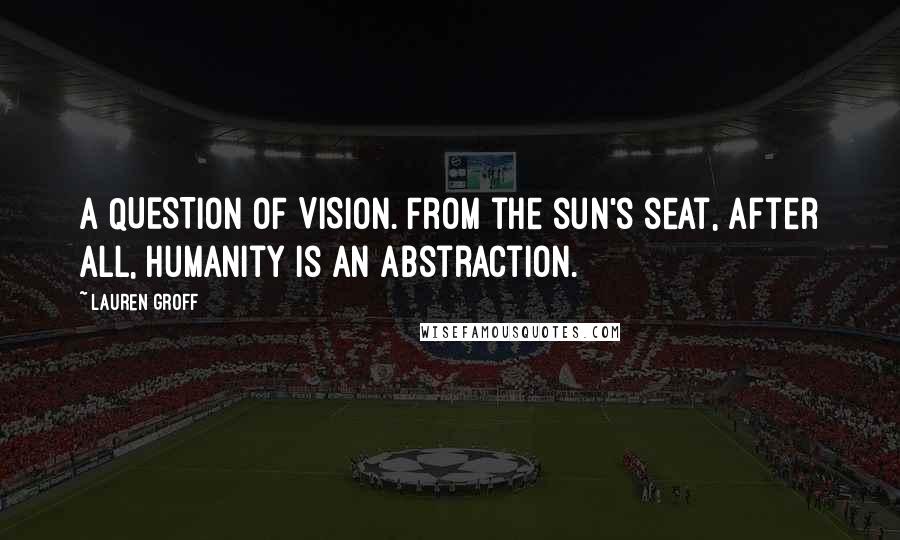 Lauren Groff Quotes: A QUESTION OF VISION. From the sun's seat, after all, humanity is an abstraction.