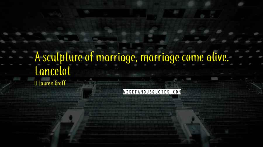 Lauren Groff Quotes: A sculpture of marriage, marriage come alive. Lancelot