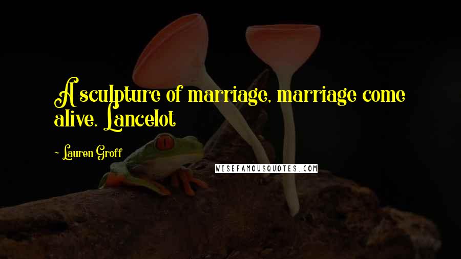 Lauren Groff Quotes: A sculpture of marriage, marriage come alive. Lancelot