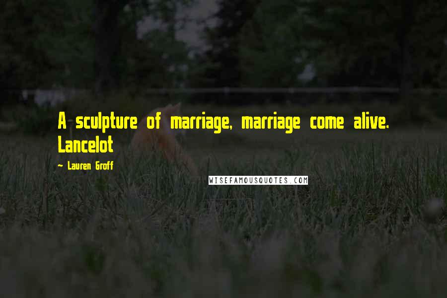 Lauren Groff Quotes: A sculpture of marriage, marriage come alive. Lancelot