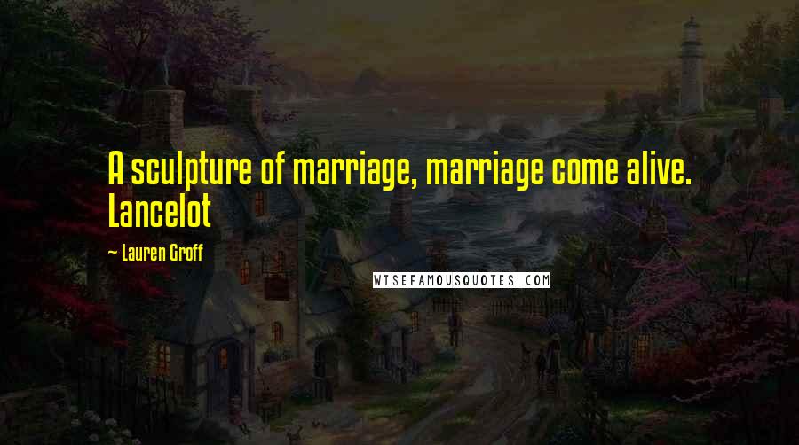 Lauren Groff Quotes: A sculpture of marriage, marriage come alive. Lancelot