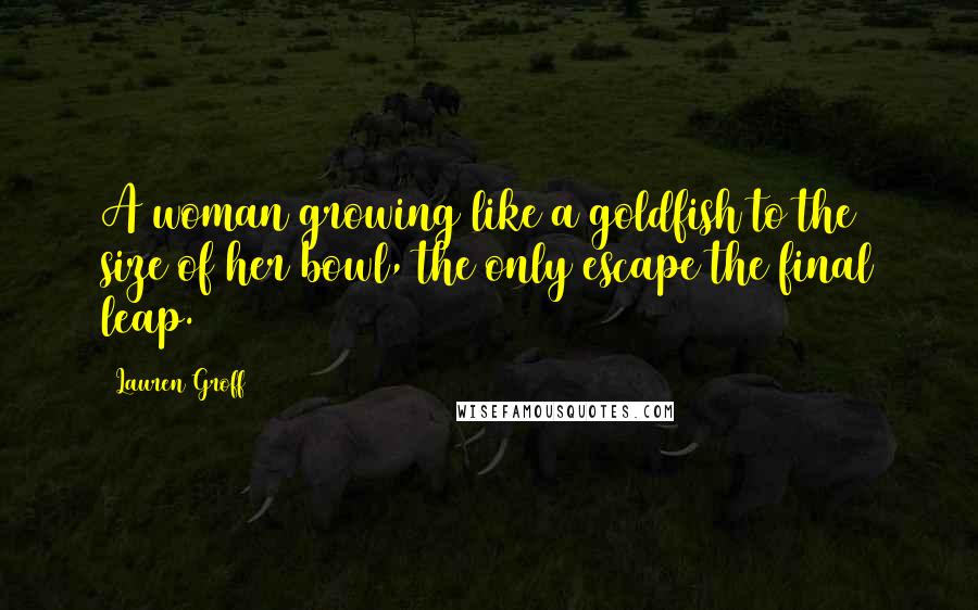 Lauren Groff Quotes: A woman growing like a goldfish to the size of her bowl, the only escape the final leap.