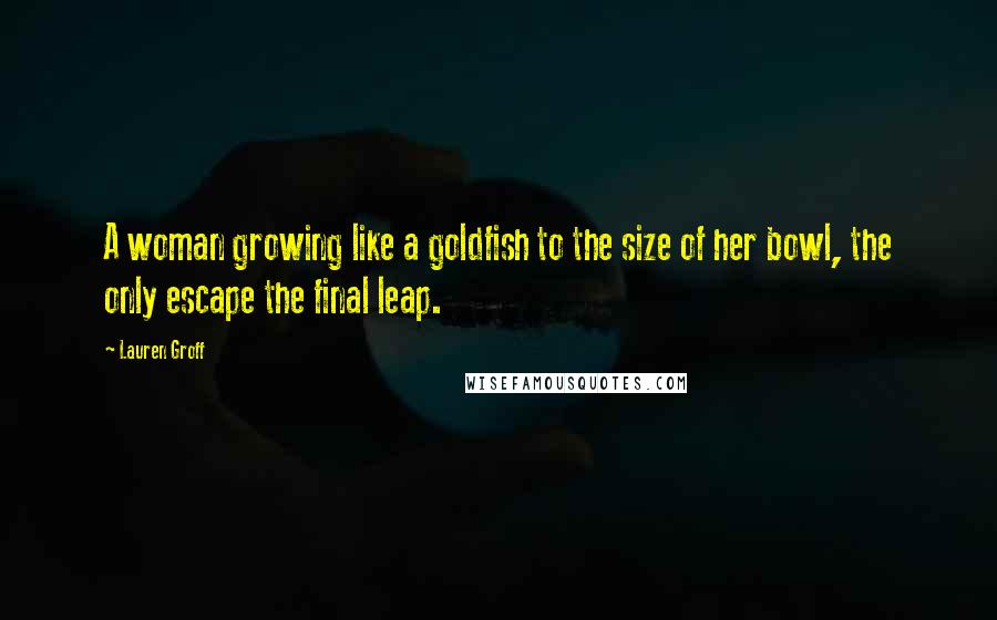 Lauren Groff Quotes: A woman growing like a goldfish to the size of her bowl, the only escape the final leap.