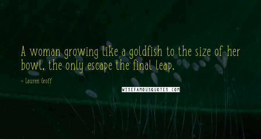Lauren Groff Quotes: A woman growing like a goldfish to the size of her bowl, the only escape the final leap.
