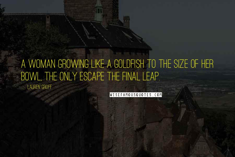 Lauren Groff Quotes: A woman growing like a goldfish to the size of her bowl, the only escape the final leap.