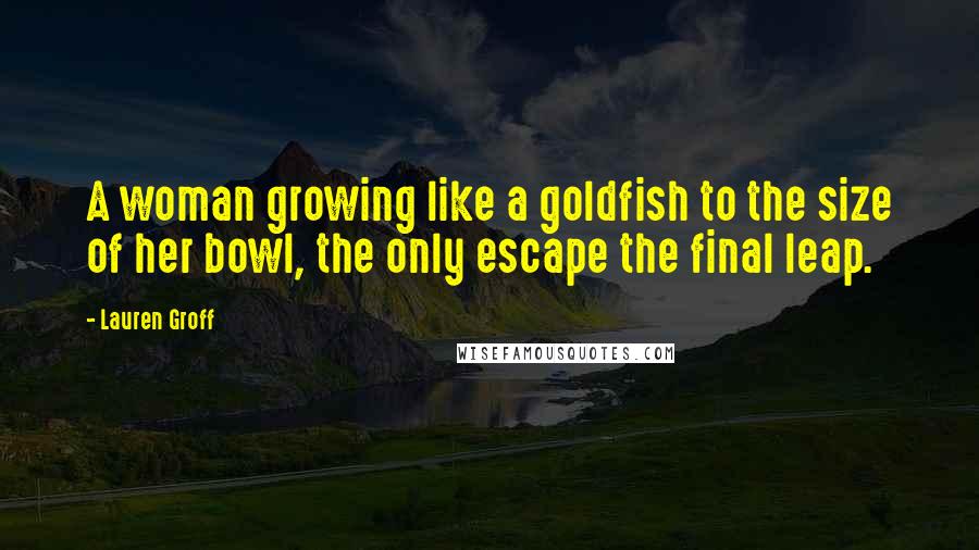 Lauren Groff Quotes: A woman growing like a goldfish to the size of her bowl, the only escape the final leap.