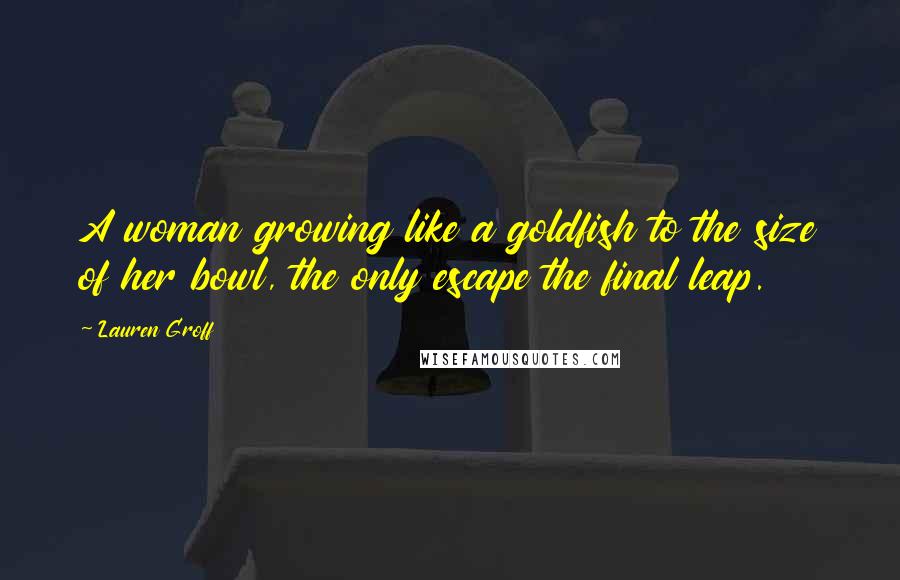 Lauren Groff Quotes: A woman growing like a goldfish to the size of her bowl, the only escape the final leap.
