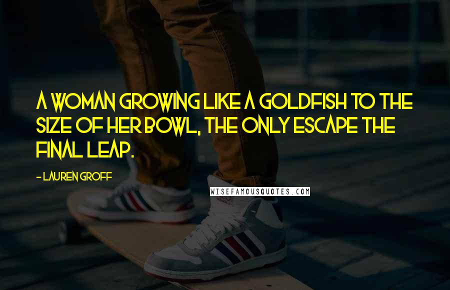 Lauren Groff Quotes: A woman growing like a goldfish to the size of her bowl, the only escape the final leap.