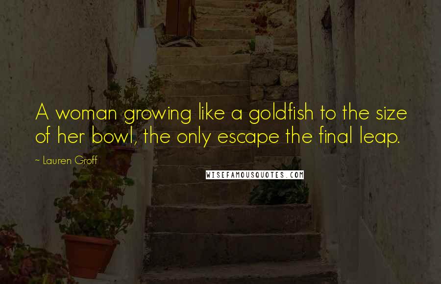 Lauren Groff Quotes: A woman growing like a goldfish to the size of her bowl, the only escape the final leap.