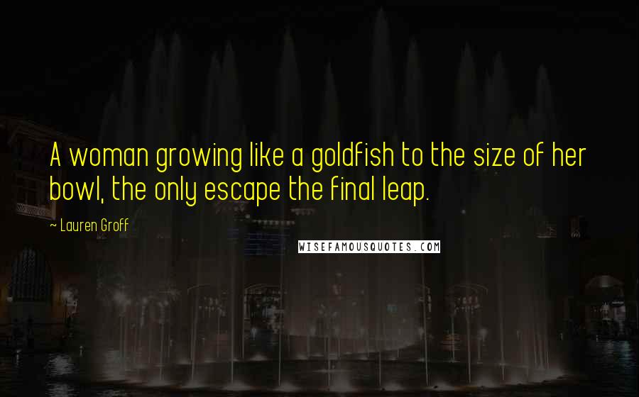 Lauren Groff Quotes: A woman growing like a goldfish to the size of her bowl, the only escape the final leap.
