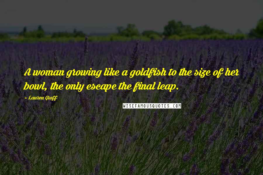 Lauren Groff Quotes: A woman growing like a goldfish to the size of her bowl, the only escape the final leap.
