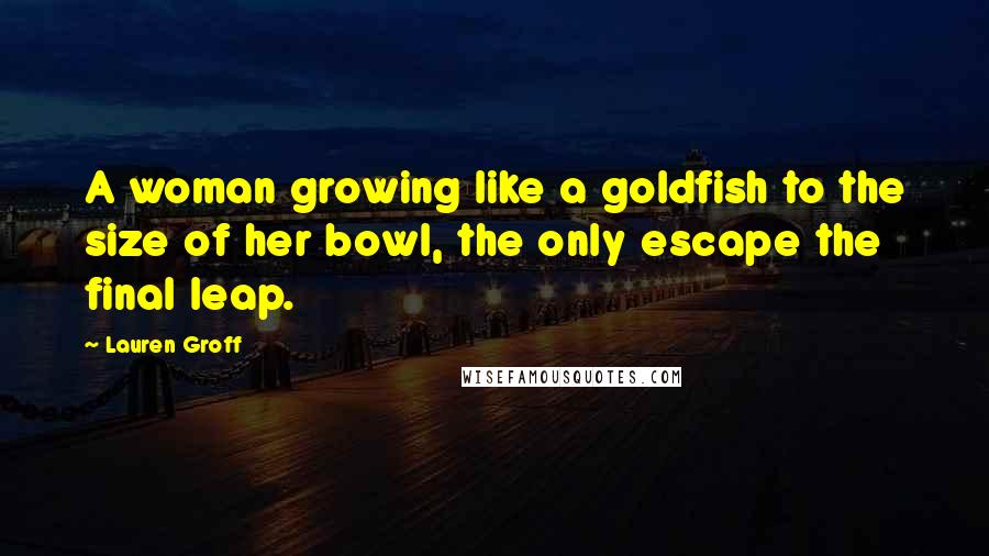 Lauren Groff Quotes: A woman growing like a goldfish to the size of her bowl, the only escape the final leap.