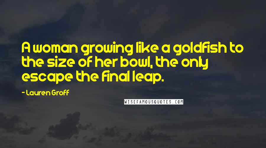 Lauren Groff Quotes: A woman growing like a goldfish to the size of her bowl, the only escape the final leap.