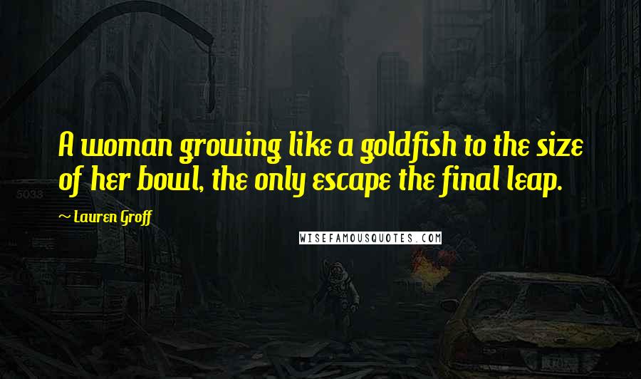 Lauren Groff Quotes: A woman growing like a goldfish to the size of her bowl, the only escape the final leap.