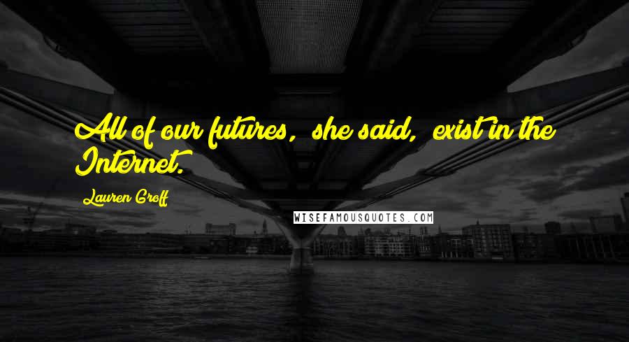 Lauren Groff Quotes: All of our futures," she said, "exist in the Internet.