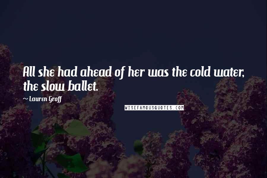 Lauren Groff Quotes: All she had ahead of her was the cold water, the slow ballet.