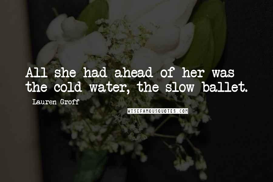 Lauren Groff Quotes: All she had ahead of her was the cold water, the slow ballet.