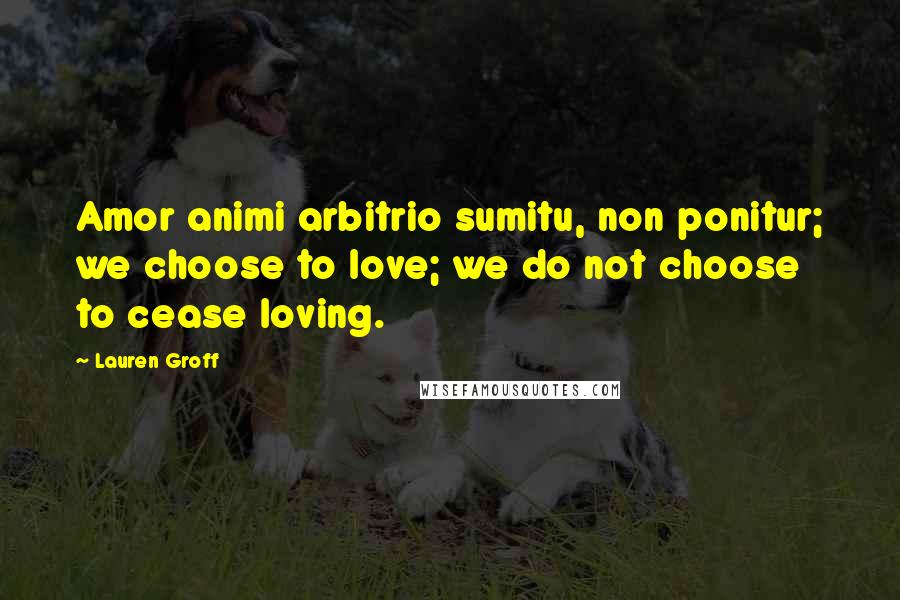 Lauren Groff Quotes: Amor animi arbitrio sumitu, non ponitur; we choose to love; we do not choose to cease loving.