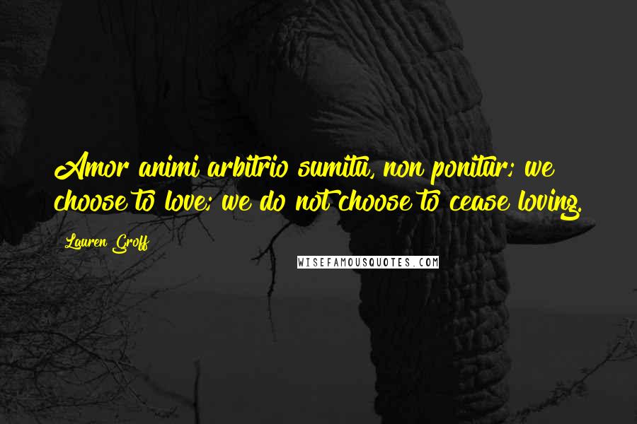 Lauren Groff Quotes: Amor animi arbitrio sumitu, non ponitur; we choose to love; we do not choose to cease loving.