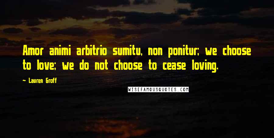 Lauren Groff Quotes: Amor animi arbitrio sumitu, non ponitur; we choose to love; we do not choose to cease loving.