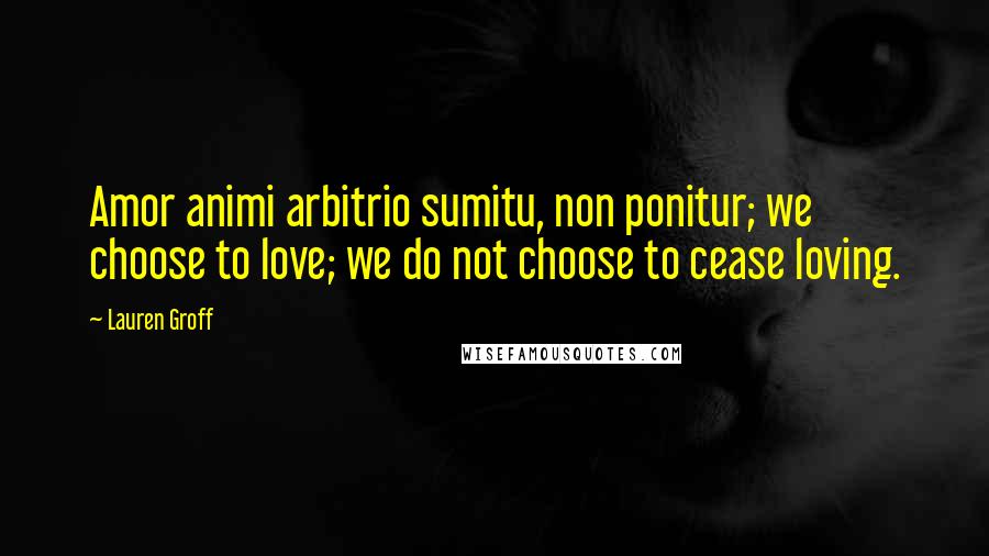 Lauren Groff Quotes: Amor animi arbitrio sumitu, non ponitur; we choose to love; we do not choose to cease loving.