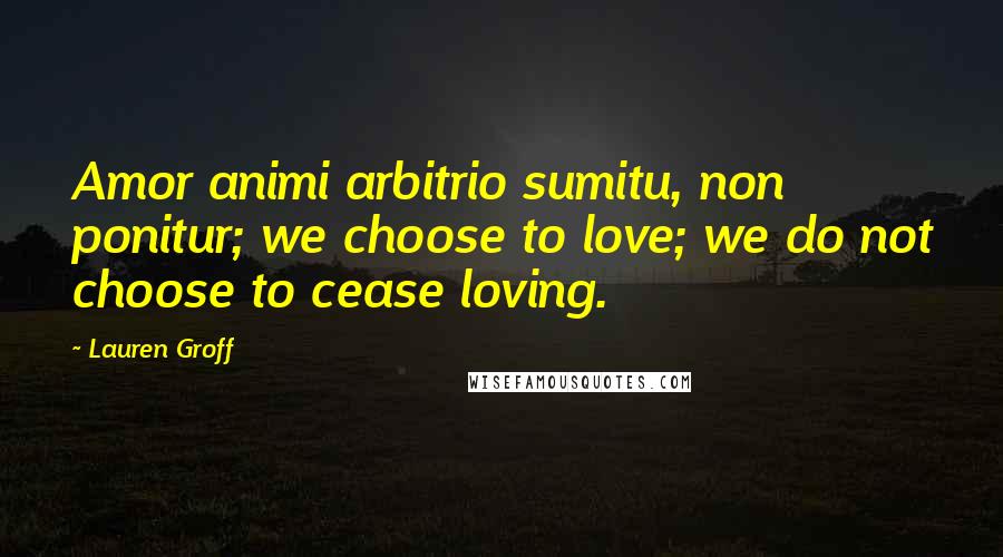 Lauren Groff Quotes: Amor animi arbitrio sumitu, non ponitur; we choose to love; we do not choose to cease loving.