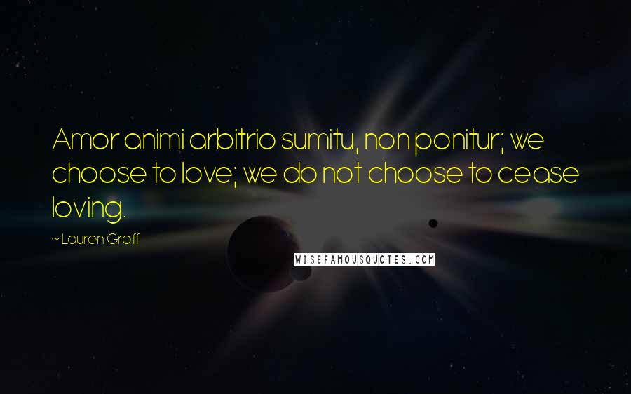 Lauren Groff Quotes: Amor animi arbitrio sumitu, non ponitur; we choose to love; we do not choose to cease loving.