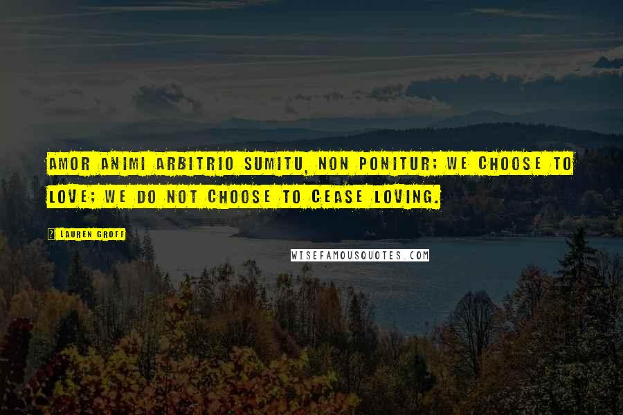 Lauren Groff Quotes: Amor animi arbitrio sumitu, non ponitur; we choose to love; we do not choose to cease loving.