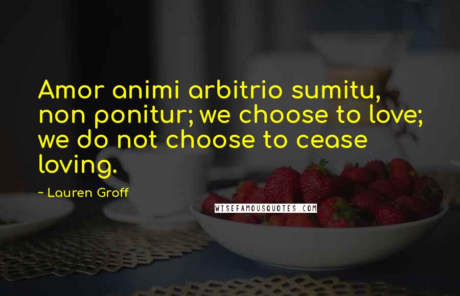 Lauren Groff Quotes: Amor animi arbitrio sumitu, non ponitur; we choose to love; we do not choose to cease loving.