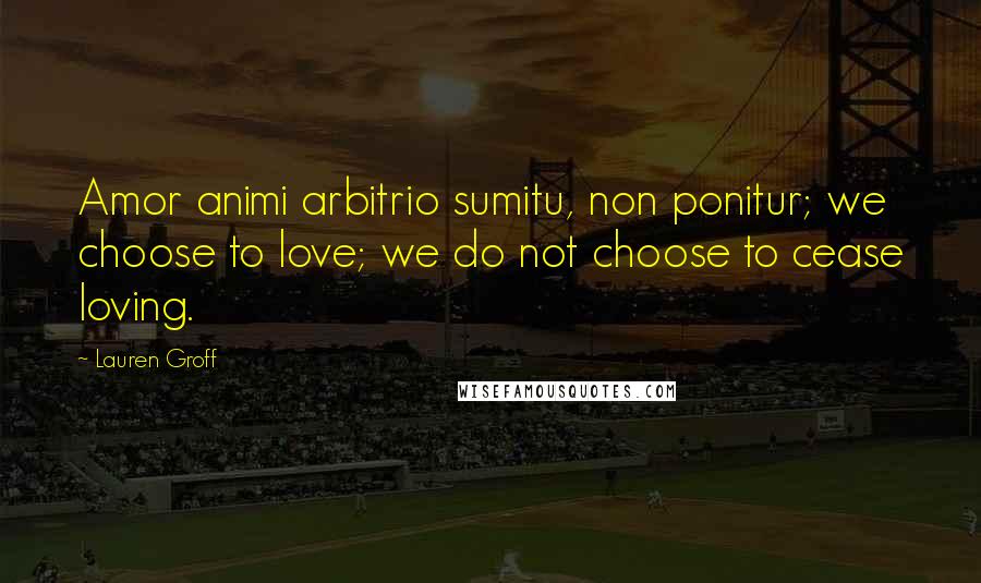 Lauren Groff Quotes: Amor animi arbitrio sumitu, non ponitur; we choose to love; we do not choose to cease loving.