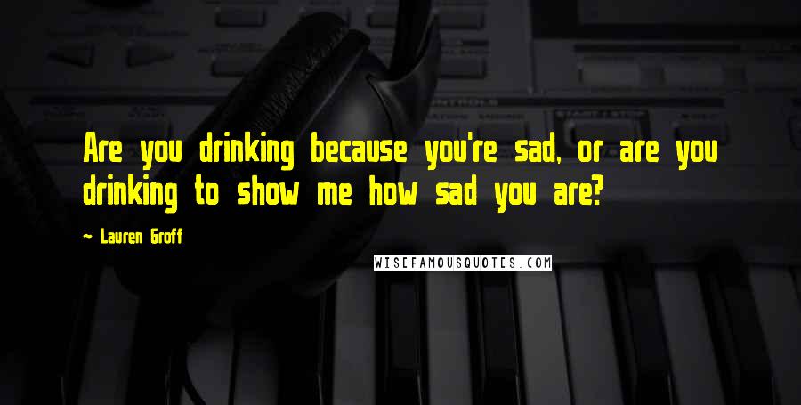 Lauren Groff Quotes: Are you drinking because you're sad, or are you drinking to show me how sad you are?