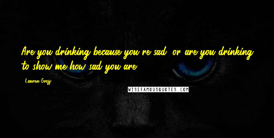 Lauren Groff Quotes: Are you drinking because you're sad, or are you drinking to show me how sad you are?