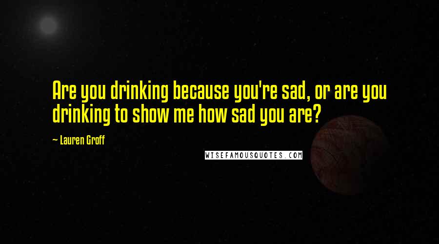 Lauren Groff Quotes: Are you drinking because you're sad, or are you drinking to show me how sad you are?