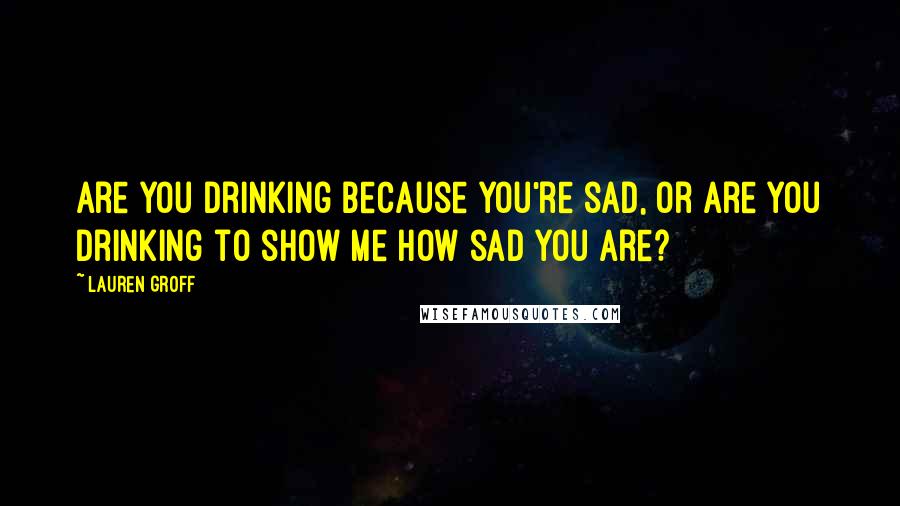 Lauren Groff Quotes: Are you drinking because you're sad, or are you drinking to show me how sad you are?