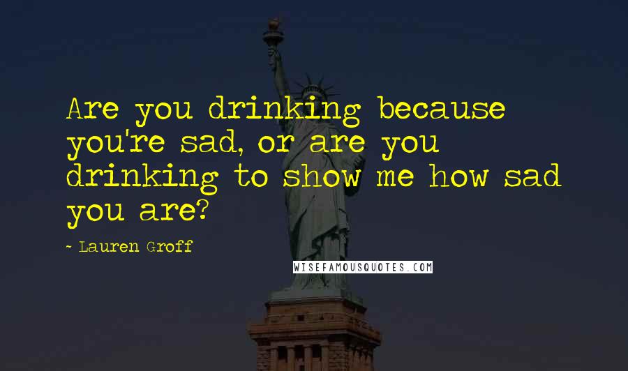 Lauren Groff Quotes: Are you drinking because you're sad, or are you drinking to show me how sad you are?