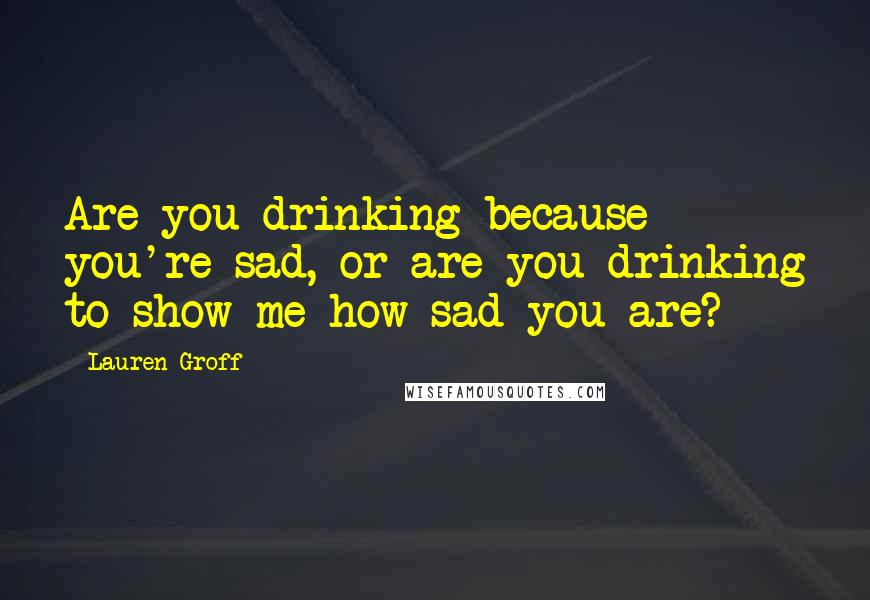 Lauren Groff Quotes: Are you drinking because you're sad, or are you drinking to show me how sad you are?