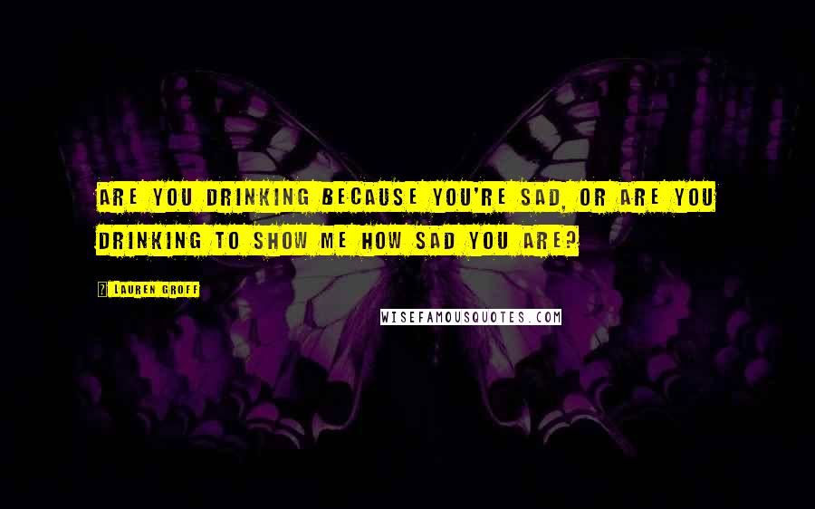 Lauren Groff Quotes: Are you drinking because you're sad, or are you drinking to show me how sad you are?